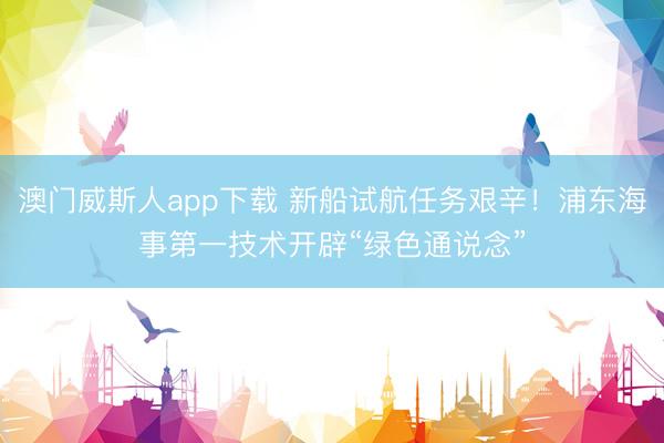 澳门威斯人app下载 新船试航任务艰辛！浦东海事第一技术开辟“绿色通说念”