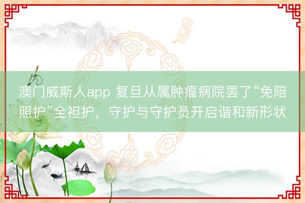 澳门威斯人app 复旦从属肿瘤病院罢了“免陪照护”全袒护，守护与守护员开启谐和新形状