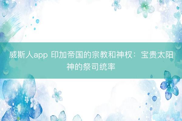 威斯人app 印加帝国的宗教和神权：宝贵太阳神的祭司统率