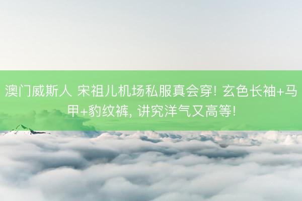 澳门威斯人 宋祖儿机场私服真会穿! 玄色长袖+马甲+豹纹裤, 讲究洋气又高等!