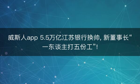 威斯人app 5.5万亿江苏银行换帅, 新董事长“一东谈主打五份工”!