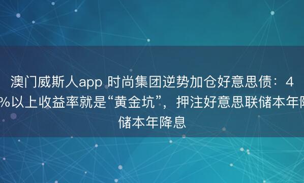 澳门威斯人app 时尚集团逆势加仓好意思债：4.25%以上收益率就是“黄金坑”，押注好意思联储本年降息